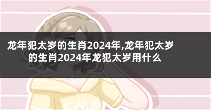 龙年犯太岁的生肖2024年,龙年犯太岁的生肖2024年龙犯太岁用什么