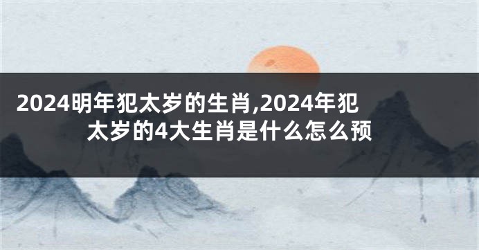 2024明年犯太岁的生肖,2024年犯太岁的4大生肖是什么怎么预