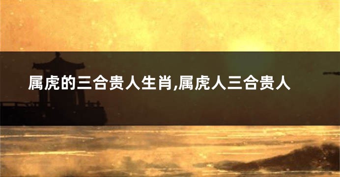 属虎的三合贵人生肖,属虎人三合贵人