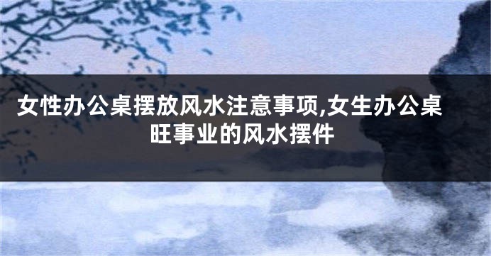 女性办公桌摆放风水注意事项,女生办公桌旺事业的风水摆件