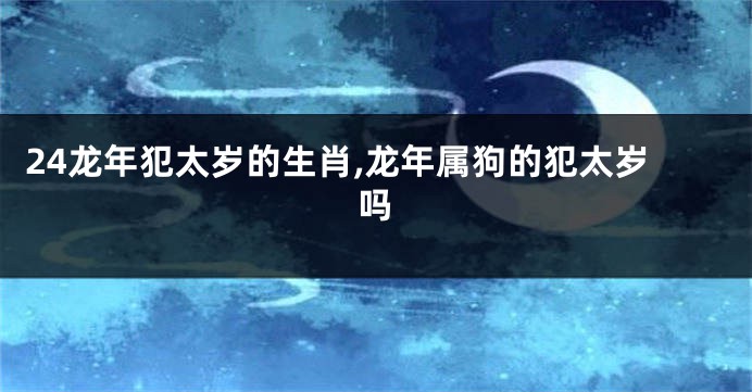24龙年犯太岁的生肖,龙年属狗的犯太岁吗