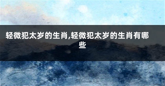 轻微犯太岁的生肖,轻微犯太岁的生肖有哪些