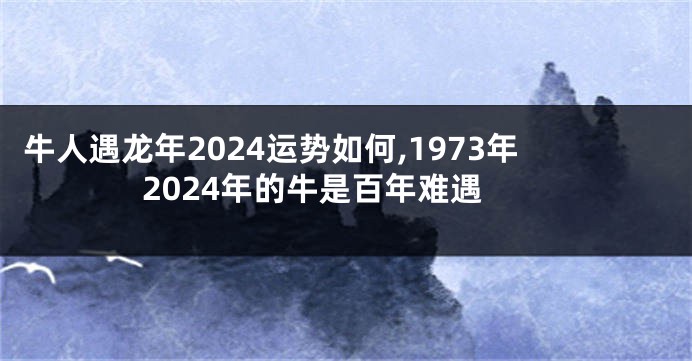 牛人遇龙年2024运势如何,1973年2024年的牛是百年难遇