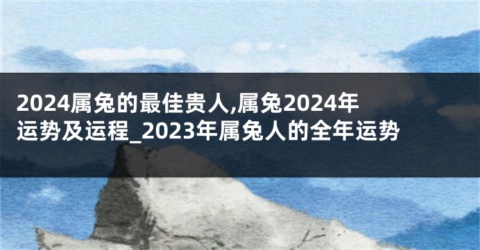 2024属兔的最佳贵人,属兔2024年运势及运程_2023年属兔人的全年运势