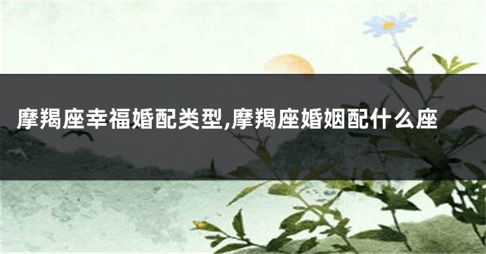摩羯座幸福婚配类型,摩羯座婚姻配什么座
