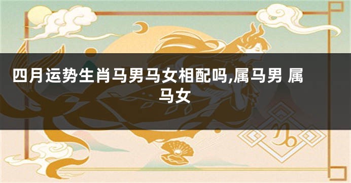 四月运势生肖马男马女相配吗,属马男 属马女