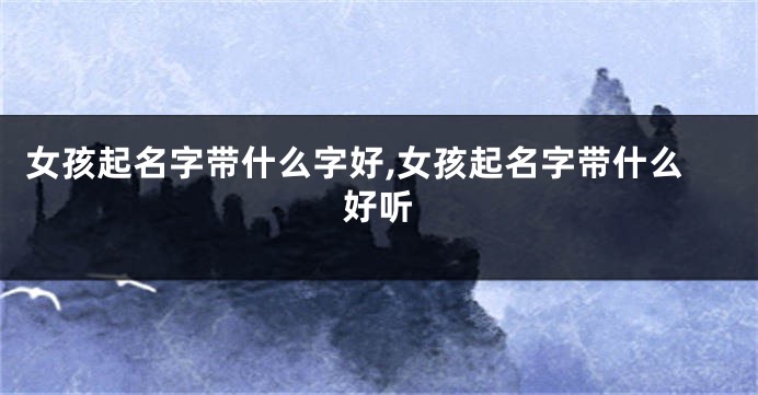 女孩起名字带什么字好,女孩起名字带什么好听