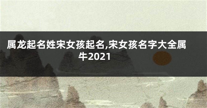属龙起名姓宋女孩起名,宋女孩名字大全属牛2021