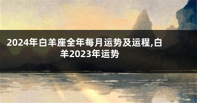 2024年白羊座全年每月运势及运程,白羊2023年运势