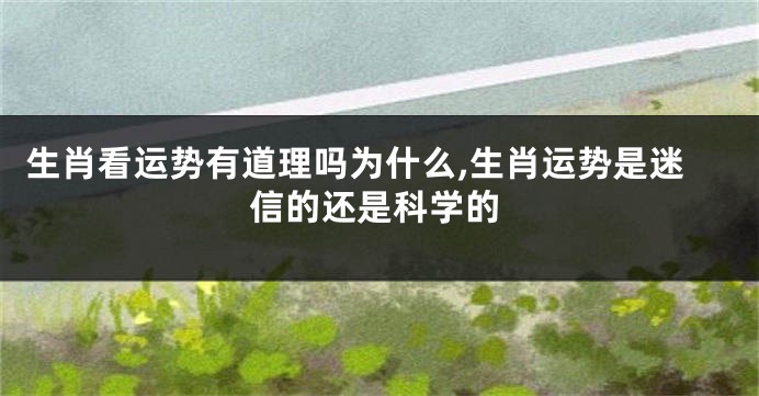 生肖看运势有道理吗为什么,生肖运势是迷信的还是科学的