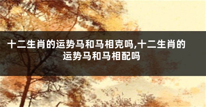 十二生肖的运势马和马相克吗,十二生肖的运势马和马相配吗