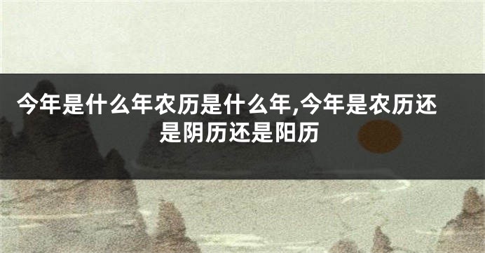 今年是什么年农历是什么年,今年是农历还是阴历还是阳历