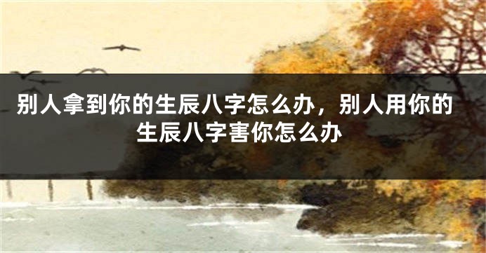 别人拿到你的生辰八字怎么办，别人用你的生辰八字害你怎么办