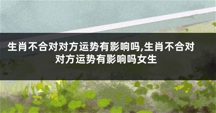 生肖不合对对方运势有影响吗,生肖不合对对方运势有影响吗女生