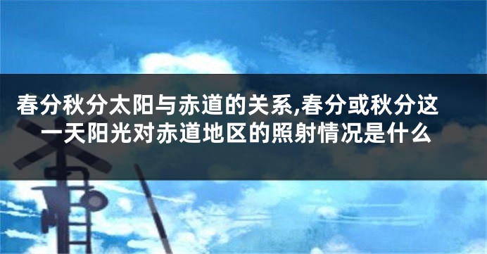春分秋分太阳与赤道的关系,春分或秋分这一天阳光对赤道地区的照射情况是什么