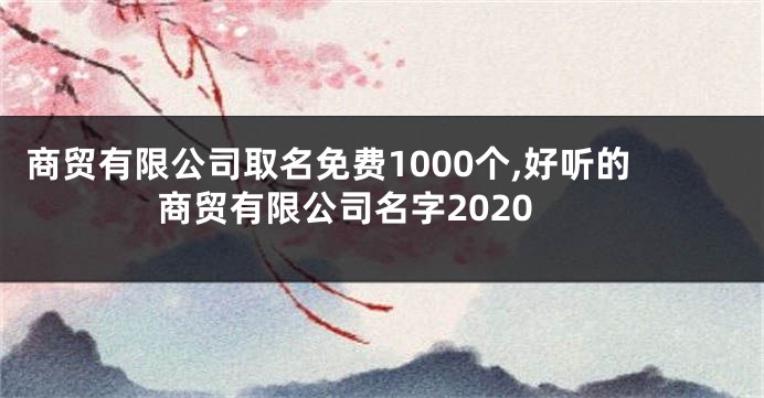 商贸有限公司取名免费1000个,好听的商贸有限公司名字2020