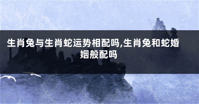 生肖兔与生肖蛇运势相配吗,生肖兔和蛇婚姻般配吗
