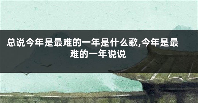 总说今年是最难的一年是什么歌,今年是最难的一年说说