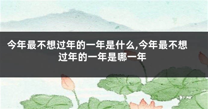 今年最不想过年的一年是什么,今年最不想过年的一年是哪一年