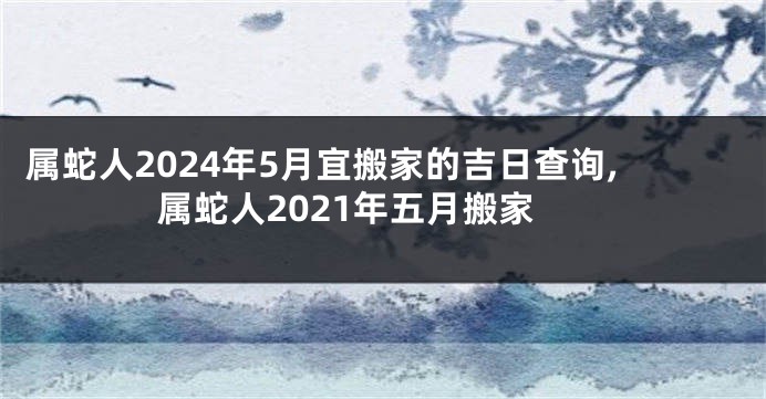 属蛇人2024年5月宜搬家的吉日查询,属蛇人2021年五月搬家