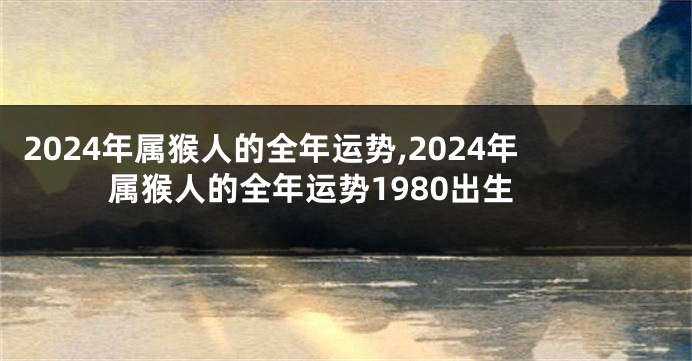 2024年属猴人的全年运势,2024年属猴人的全年运势1980出生