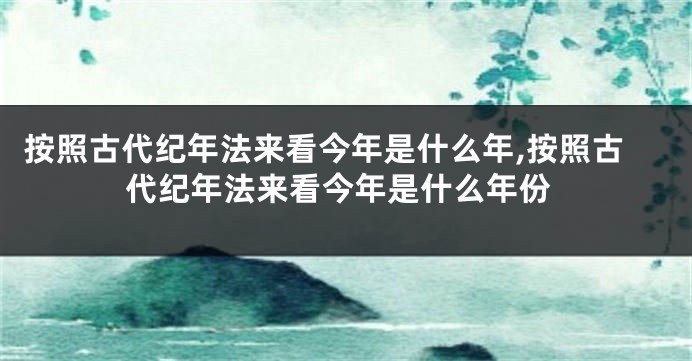 按照古代纪年法来看今年是什么年,按照古代纪年法来看今年是什么年份