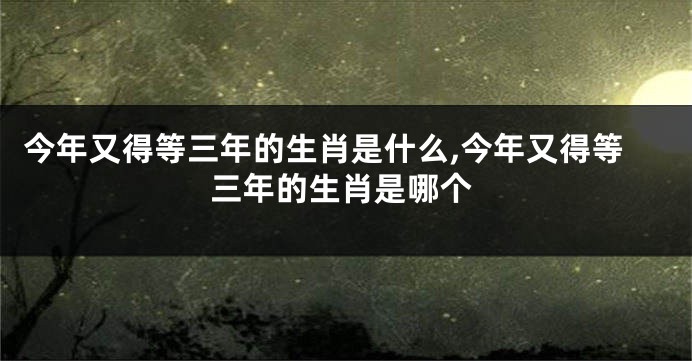 今年又得等三年的生肖是什么,今年又得等三年的生肖是哪个