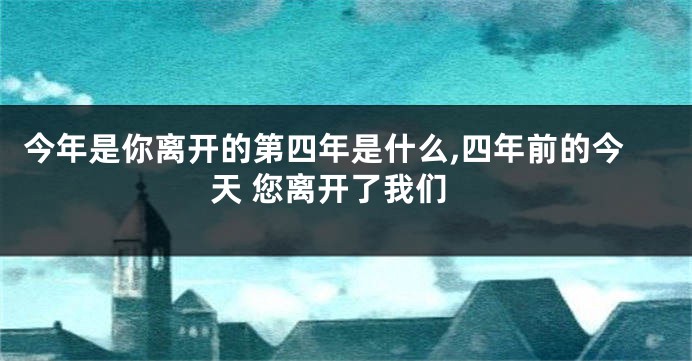 今年是你离开的第四年是什么,四年前的今天 您离开了我们