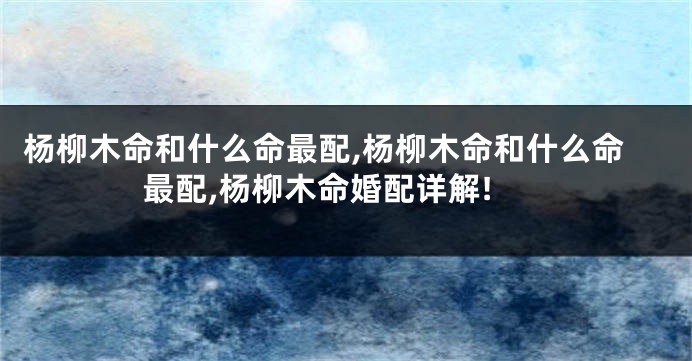 杨柳木命和什么命最配,杨柳木命和什么命最配,杨柳木命婚配详解!