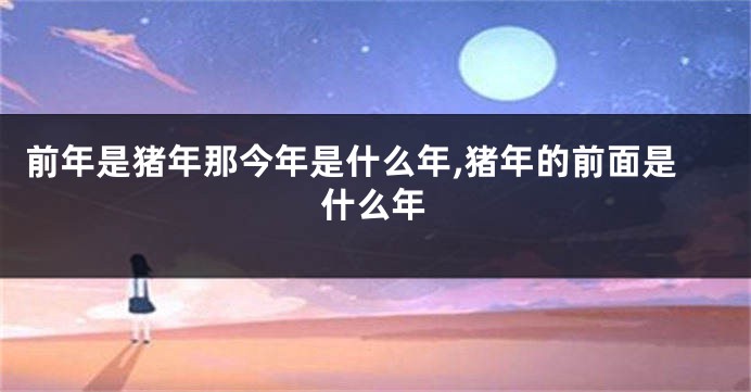 前年是猪年那今年是什么年,猪年的前面是什么年