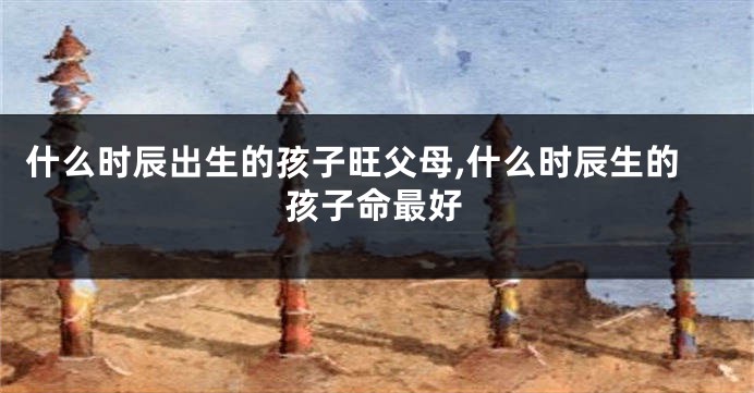 什么时辰出生的孩子旺父母,什么时辰生的孩子命最好