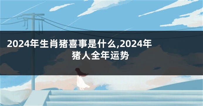 2024年生肖猪喜事是什么,2024年猪人全年运势