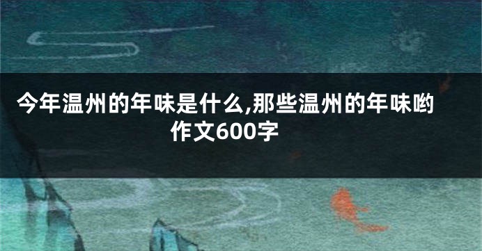 今年温州的年味是什么,那些温州的年味哟作文600字