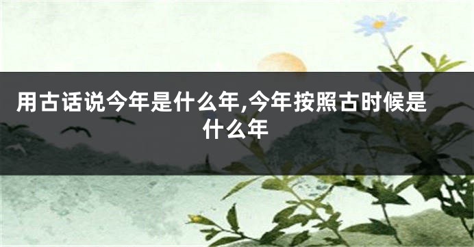 用古话说今年是什么年,今年按照古时候是什么年