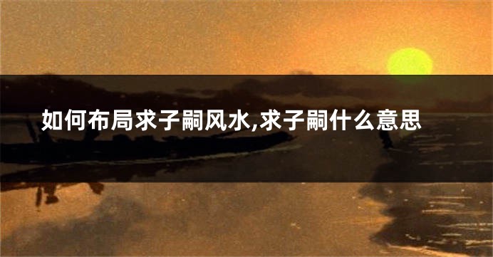 如何布局求子嗣风水,求子嗣什么意思