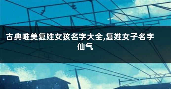 古典唯美复姓女孩名字大全,复姓女子名字仙气