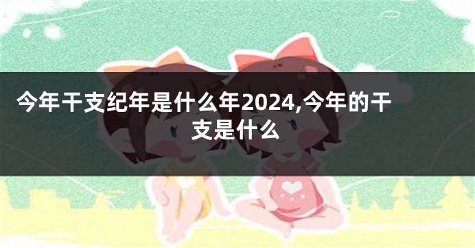 今年干支纪年是什么年2024,今年的干支是什么