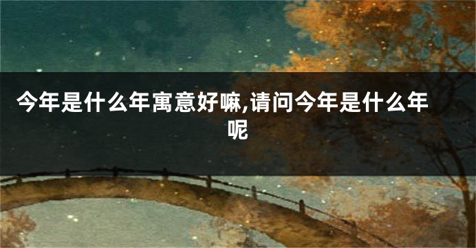 今年是什么年寓意好嘛,请问今年是什么年呢