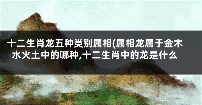 十二生肖龙五种类别属相(属相龙属于金木水火土中的哪种,十二生肖中的龙是什么