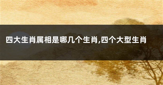 四大生肖属相是哪几个生肖,四个大型生肖