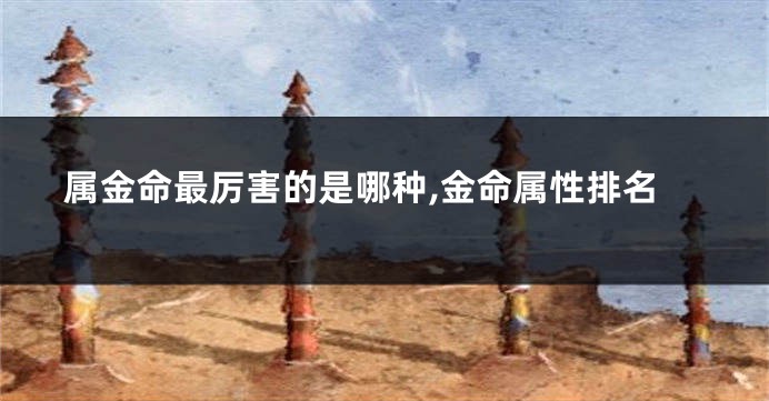 属金命最厉害的是哪种,金命属性排名