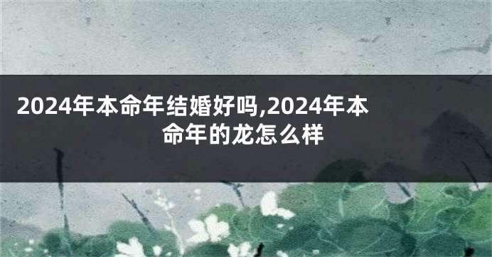 2024年本命年结婚好吗,2024年本命年的龙怎么样
