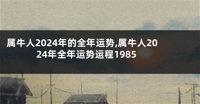 属牛人2024年的全年运势,属牛人2024年全年运势运程1985