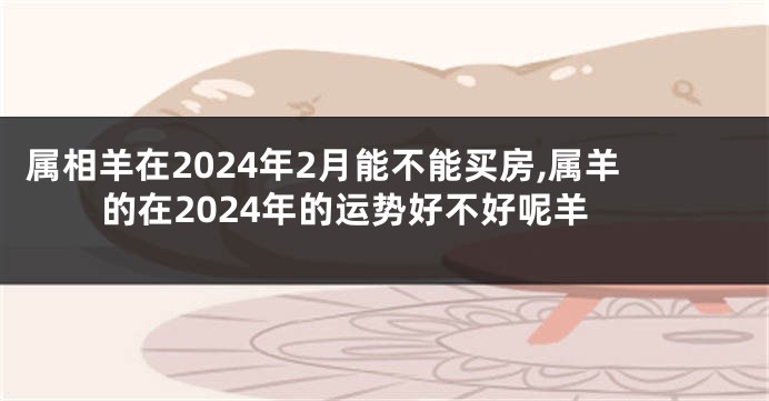 属相羊在2024年2月能不能买房,属羊的在2024年的运势好不好呢羊
