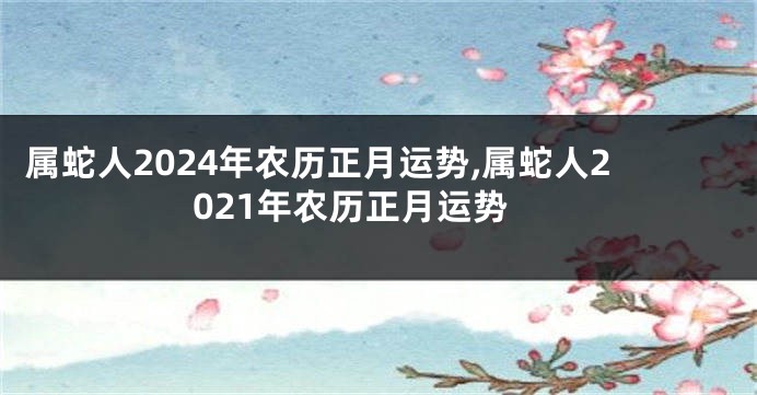 属蛇人2024年农历正月运势,属蛇人2021年农历正月运势