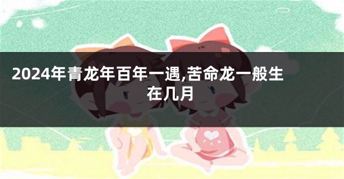 2024年青龙年百年一遇,苦命龙一般生在几月