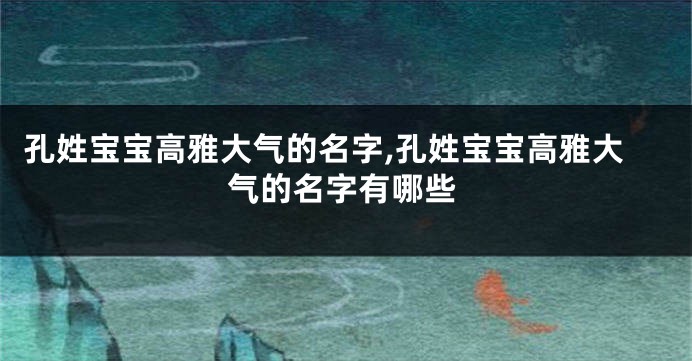 孔姓宝宝高雅大气的名字,孔姓宝宝高雅大气的名字有哪些