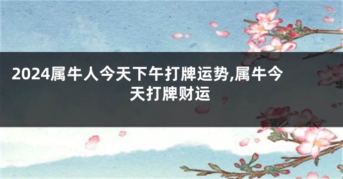 2024属牛人今天下午打牌运势,属牛今天打牌财运