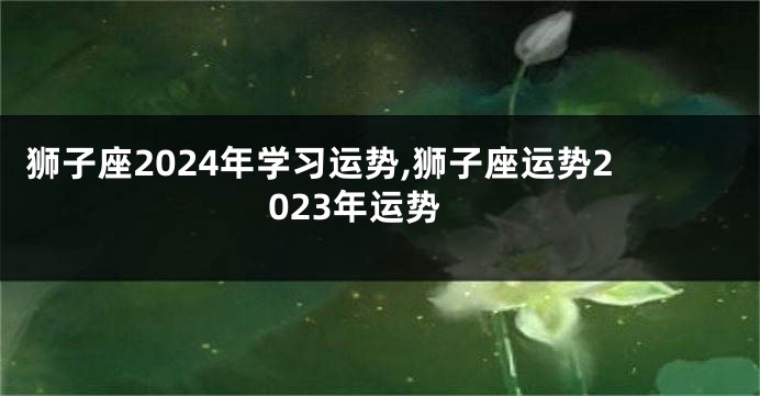 狮子座2024年学习运势,狮子座运势2023年运势