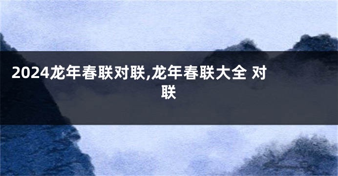 2024龙年春联对联,龙年春联大全 对联